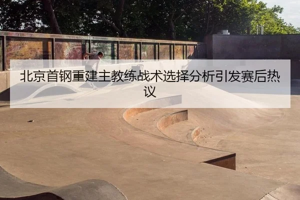 北京首钢重建主教练战术选择分析引发赛后热议